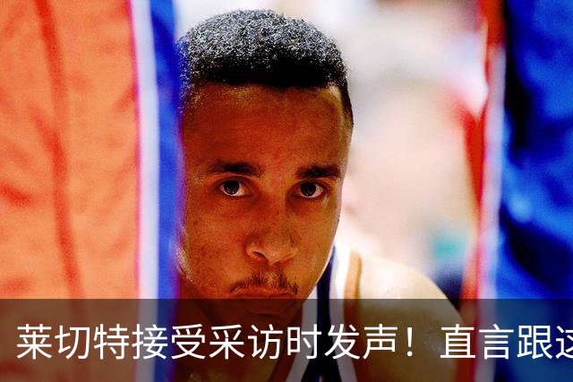 莱切特接受采访时发声！直言跟这两位蓉城队友关系最好，引发热议